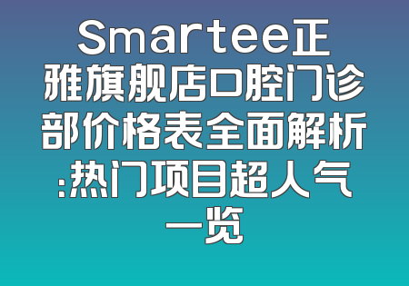 Smartee正雅旗舰店口腔门诊部价格表全面解析：热门项目超人气一览