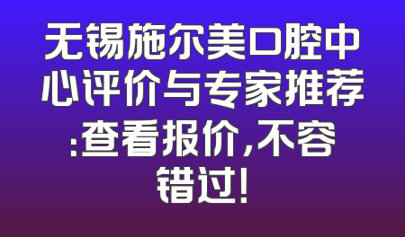 无锡施尔美口腔中心评价与专家推荐：查看报价，不容错过！