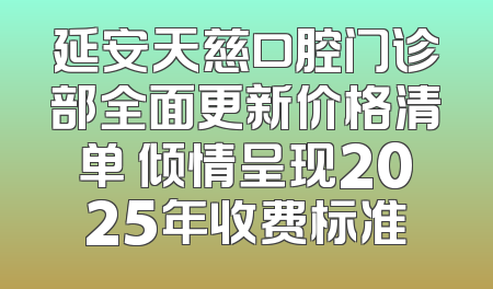 延安天慈口腔门诊部全面更新价格清单 倾情呈现2025年收费标准