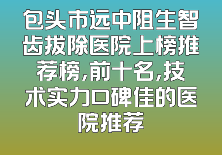 包头市远中阻生智齿拔除医院上榜推荐榜，前十名，技术实力口碑佳的医院推荐