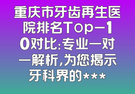 重庆市牙齿再生医院排名Top_10对比：专业一对一解析，为您揭示牙科界的***