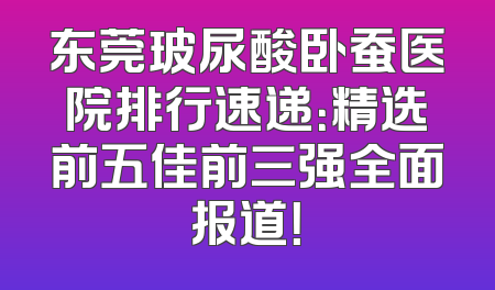 东莞玻尿酸卧蚕医院排行速递：精选前五佳前三强全面报道！