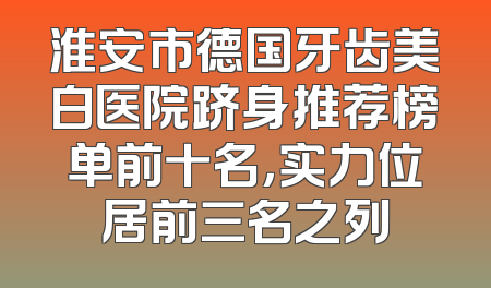 淮安市德国牙齿美白医院跻身推荐榜单前十名，实力位居前三名之列