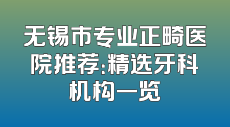 无锡市专业正畸医院推荐：精选牙科机构一览