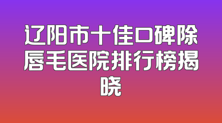 辽阳市十佳口碑除唇毛医院排行榜揭晓