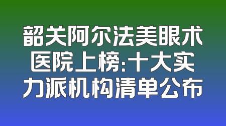 韶关阿尔法美眼术医院上榜：十大实力派机构清单公布
