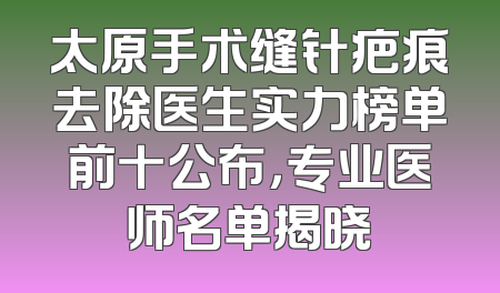 太原手术缝针疤痕去除医生实力榜单前十公布，专业医师名单揭晓