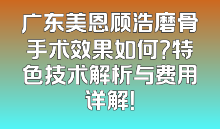 广东美恩顾浩磨骨手术效果如何？特色技术解析与费用详解！