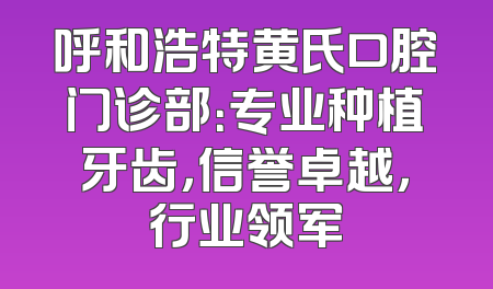 呼和浩特黄氏口腔门诊部：专业种植牙齿，信誉卓越，行业领军