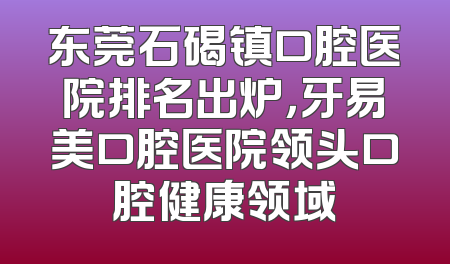 东莞石碣镇口腔医院排名出炉，牙易美口腔医院领头口腔健康领域