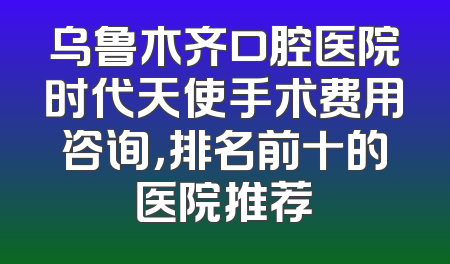 乌鲁木齐口腔医院时代天使手术费用咨询，排名前十的医院推荐