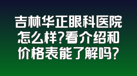 吉林华正眼科医院怎么样？看介绍和价格表能了解吗？