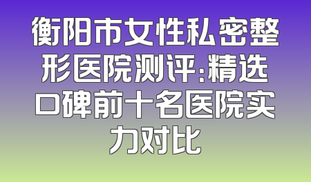 衡阳市女性私密整形医院测评：精选口碑前十名医院实力对比
