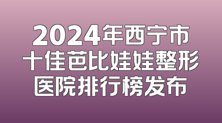 2024年西宁市十佳芭比娃娃整形医院排行榜发布