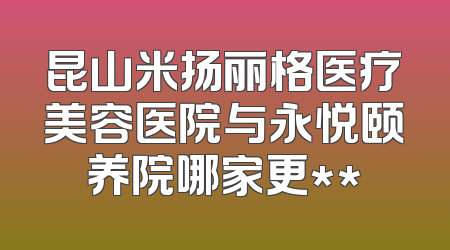 昆山米扬丽格医疗美容医院与永悦颐养院哪家更**
