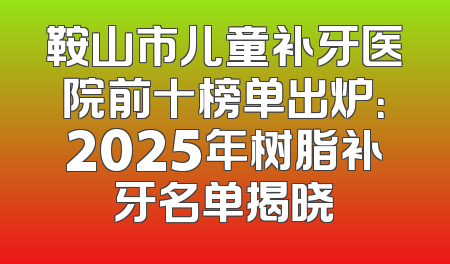 鞍山市儿童补牙医院前十榜单出炉：2025年树脂补牙名单揭晓
