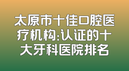 太原市十佳口腔医疗机构：认证的十大牙科医院排名