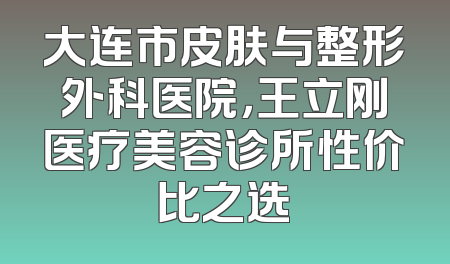 大连市皮肤与整形外科医院，王立刚医疗美容诊所性价比之选