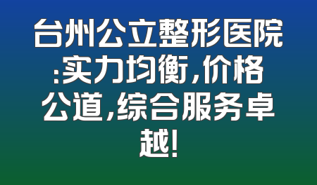 台州公立整形医院：实力均衡，价格公道，综合服务卓越！