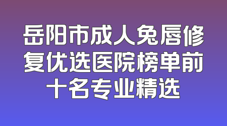 岳阳市成人兔唇修复优选医院榜单前十名专业精选