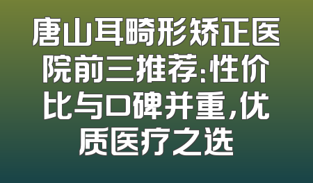 唐山耳畸形矫正医院前三推荐：性价比与口碑并重，优质医疗之选