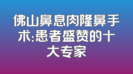佛山鼻息肉隆鼻手术：患者盛赞的十大专家