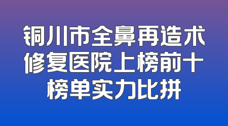 铜川市全鼻再造术修复医院上榜前十榜单实力比拼