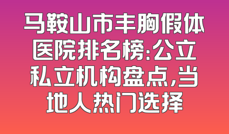 马鞍山市丰胸假体医院排名榜：公立私立机构盘点，当地人热门选择