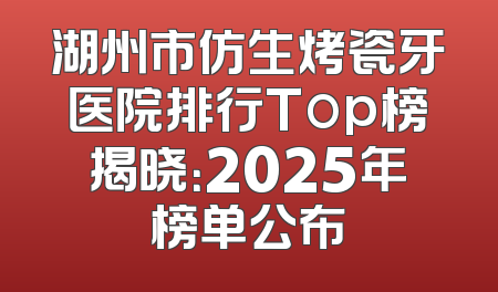 湖州市仿生烤瓷牙医院排行Top榜揭晓：2025年榜单公布