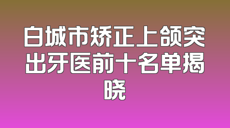 白城市矫正上颌突出牙医前十名单揭晓