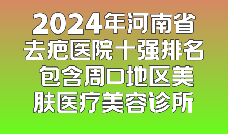 2024年河南省去疤医院十强排名 包含周口地区美肤医疗美容诊所