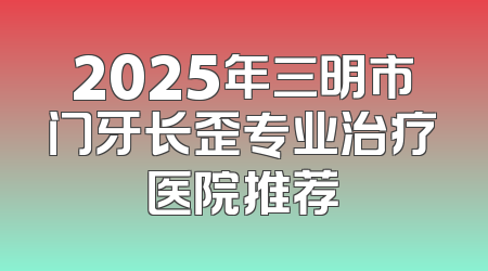 2025年三明市门牙长歪专业治疗医院推荐