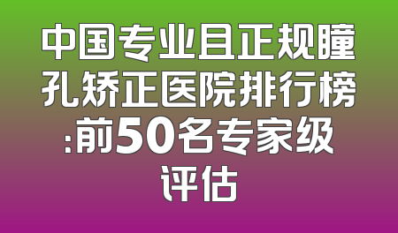 中国专业且正规瞳孔矫正医院排行榜：前50名专家级评估
