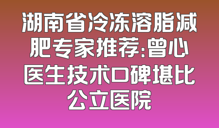 湖南省冷冻溶脂减肥专家推荐：曾心医生技术口碑堪比公立医院