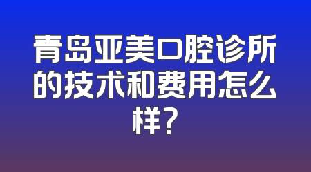 青岛亚美口腔诊所的技术和费用怎么样？