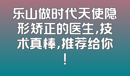 乐山做时代天使隐形矫正的医生，技术真棒，推荐给你！