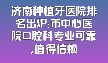 济南种植牙医院排名出炉：市中心医院口腔科专业可靠，值得信赖