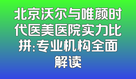 北京沃尔与唯颜时代医美医院实力比拼：专业机构全面解读