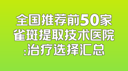 全国推荐前50家雀斑提取技术医院：治疗选择汇总