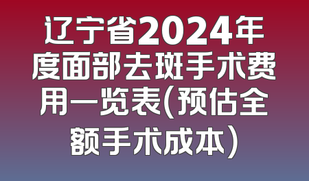 辽宁省2024年度面部去斑手术费用一览表（预估全额手术成本）