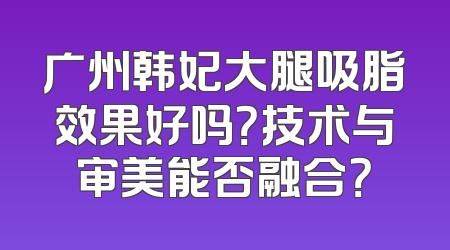 广州韩妃大腿吸脂效果好吗？技术与审美能否融合？