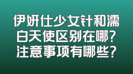 伊妍仕少女针和濡白天使区别在哪？注意事项有哪些？