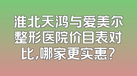 淮北天鸿与爱美尔整形医院价目表对比，哪家更实惠？