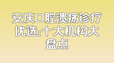 安庆口腔溃疡诊疗优选：十大机构大盘点