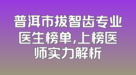 普洱市拔智齿专业医生榜单，上榜医师实力解析