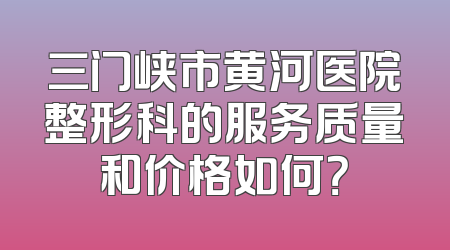 三门峡市黄河医院整形科的服务质量和价格如何？