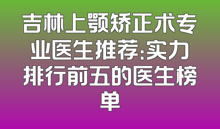 吉林上颚矫正术专业医生推荐：实力排行前五的医生榜单