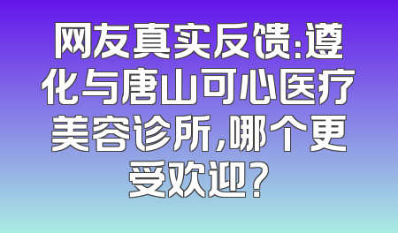 网友真实反馈：遵化与唐山可心医疗美容诊所，哪个更受欢迎？