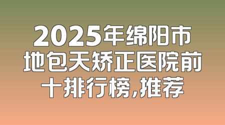 2025年绵阳市地包天矫正医院前十排行榜，推荐
