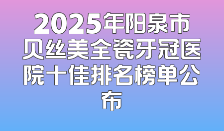 2025年阳泉市贝丝美全瓷牙冠医院十佳排名榜单公布
